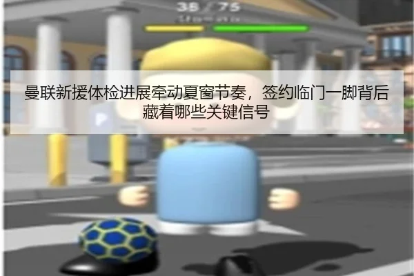 曼联新援体检进展牵动夏窗节奏，签约临门一脚背后藏着哪些关键信号